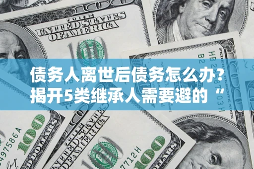 北京债务人离世后债务怎么办？揭开5类继承人需要避的“坑”