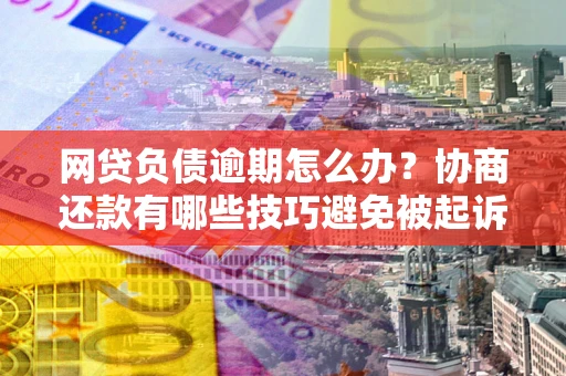 北京网贷负债逾期怎么办？协商还款有哪些技巧避免被起诉？