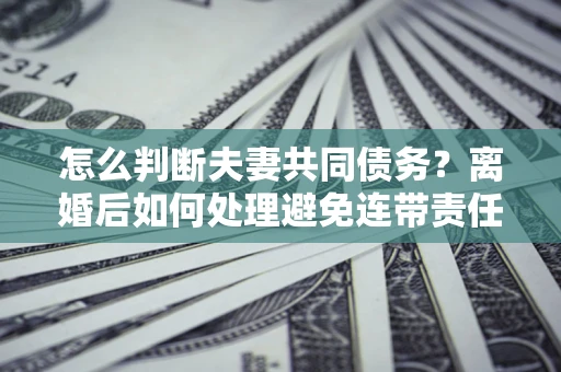 北京怎么判断夫妻共同债务？离婚后如何处理避免连带责任？